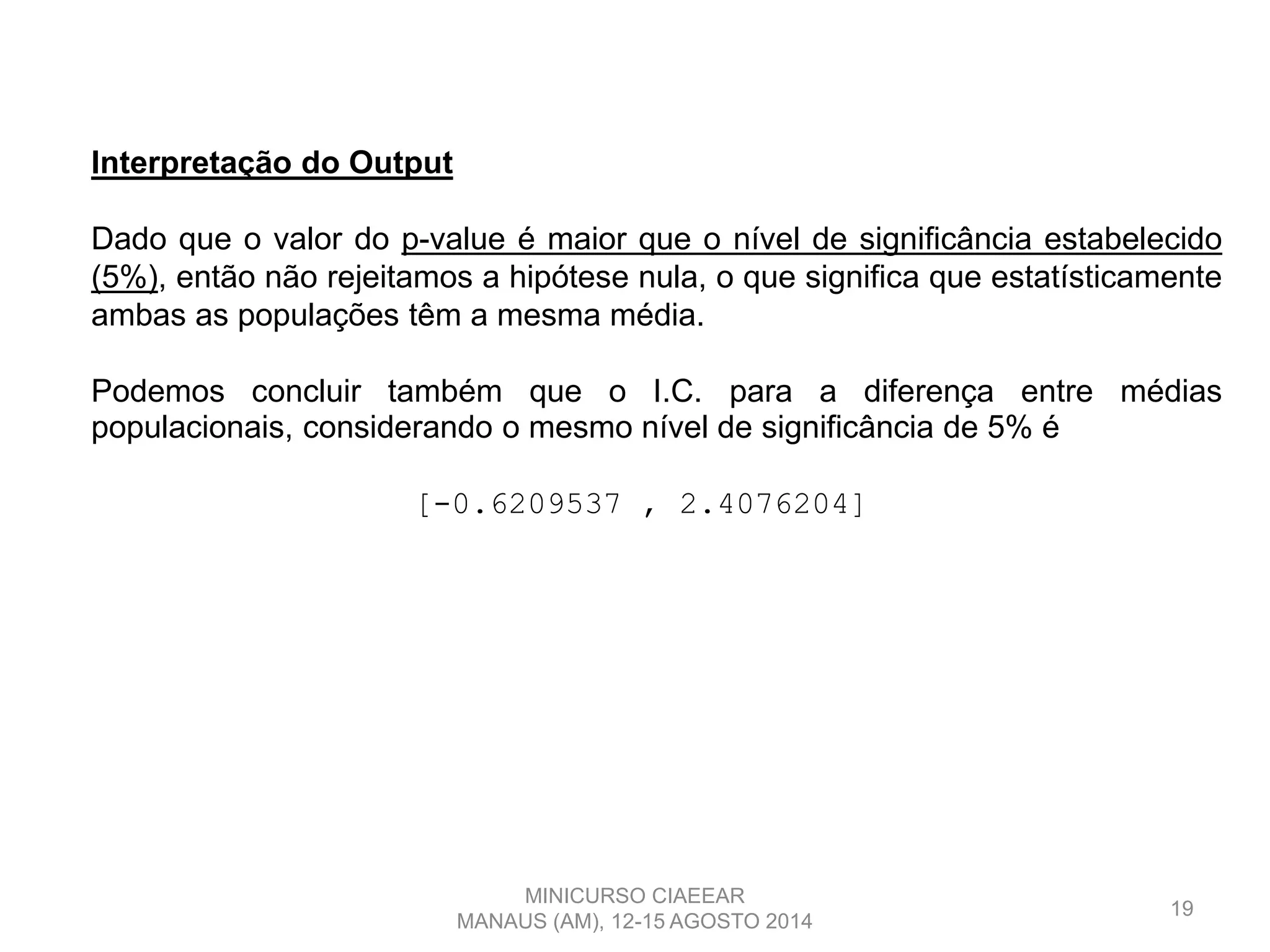 19
Interpretação do Output
Dado que o valor do p-value é maior que o nível de significância estabelecido
(5%), então não rejeitamos a hipótese nula, o que significa que estatísticamente
ambas as populações têm a mesma média.
Podemos concluir também que o I.C. para a diferença entre médias
populacionais, considerando o mesmo nível de significância de 5% é
[-0.6209537 , 2.4076204]
MINICURSO CIAEEAR
MANAUS (AM), 12-15 AGOSTO 2014
 