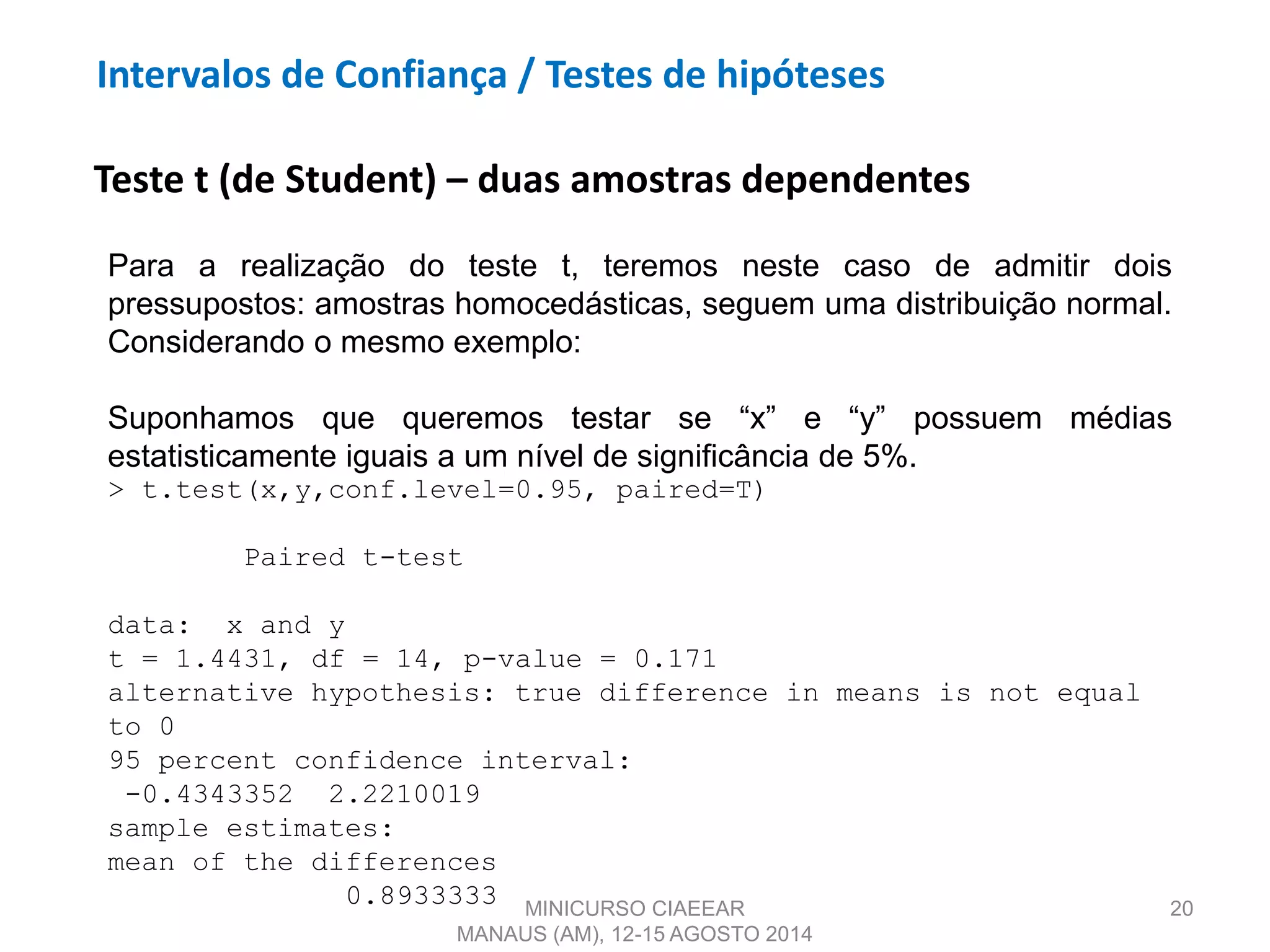 20
Teste t (de Student) – duas amostras dependentes
Para a realização do teste t, teremos neste caso de admitir dois
pressupostos: amostras homocedásticas, seguem uma distribuição normal.
Considerando o mesmo exemplo:
Suponhamos que queremos testar se “x” e “y” possuem médias
estatisticamente iguais a um nível de significância de 5%.
> t.test(x,y,conf.level=0.95, paired=T)
Paired t-test
data: x and y
t = 1.4431, df = 14, p-value = 0.171
alternative hypothesis: true difference in means is not equal
to 0
95 percent confidence interval:
-0.4343352 2.2210019
sample estimates:
mean of the differences
0.8933333 MINICURSO CIAEEAR
MANAUS (AM), 12-15 AGOSTO 2014
Intervalos de Confiança / Testes de hipóteses
 