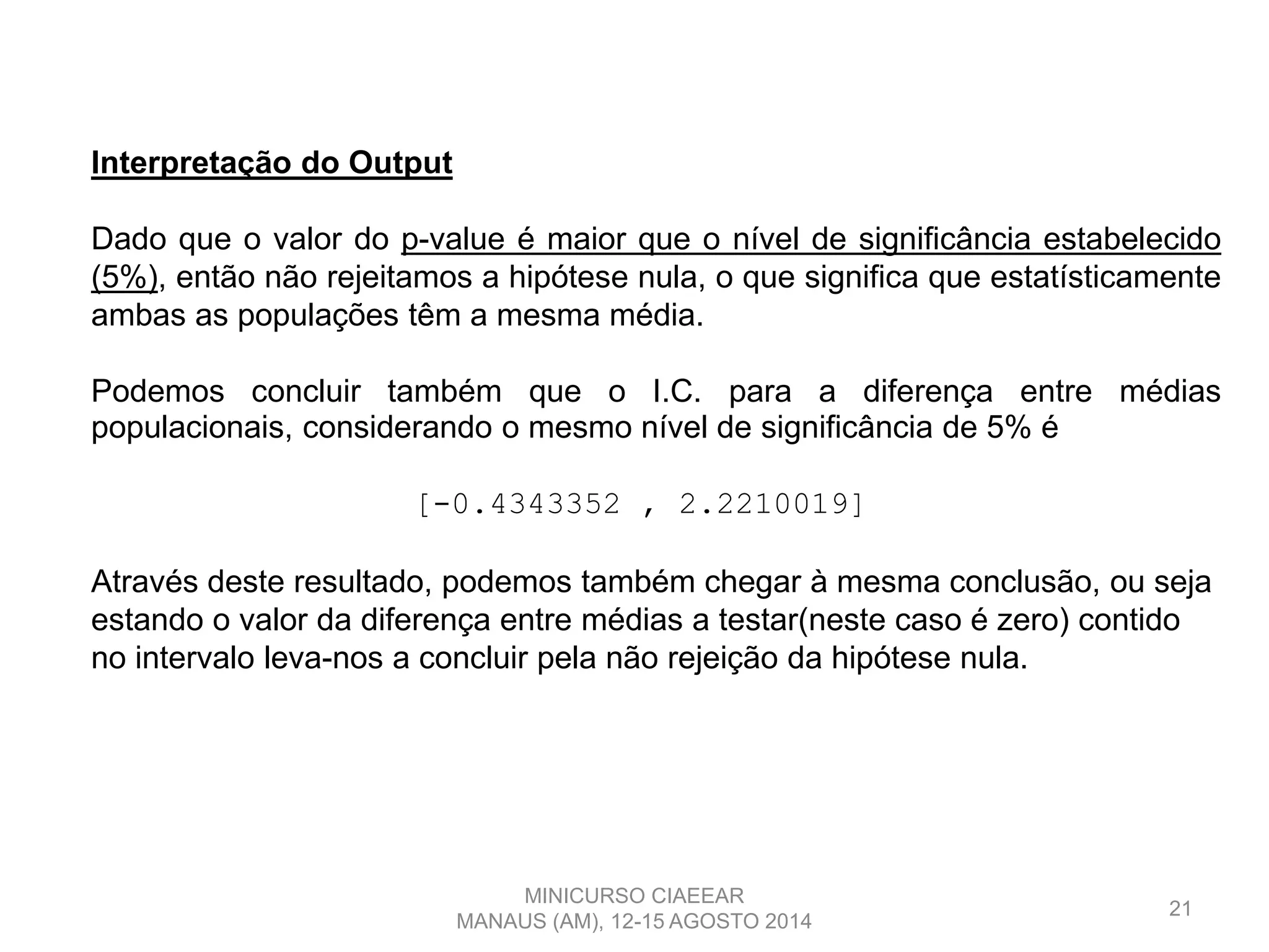 21
Interpretação do Output
Dado que o valor do p-value é maior que o nível de significância estabelecido
(5%), então não rejeitamos a hipótese nula, o que significa que estatísticamente
ambas as populações têm a mesma média.
Podemos concluir também que o I.C. para a diferença entre médias
populacionais, considerando o mesmo nível de significância de 5% é
[-0.4343352 , 2.2210019]
Através deste resultado, podemos também chegar à mesma conclusão, ou seja
estando o valor da diferença entre médias a testar(neste caso é zero) contido
no intervalo leva-nos a concluir pela não rejeição da hipótese nula.
MINICURSO CIAEEAR
MANAUS (AM), 12-15 AGOSTO 2014
 