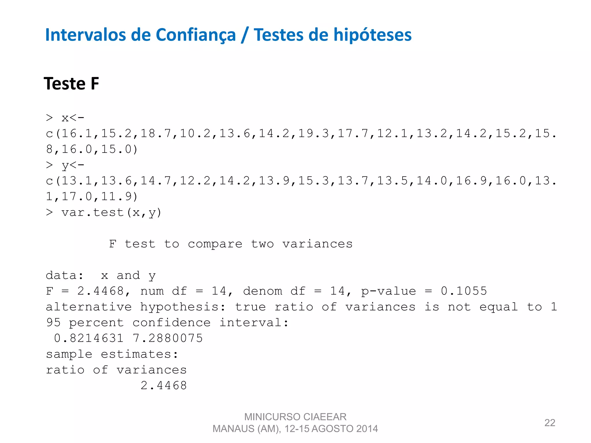 22
Teste F
> x<-
c(16.1,15.2,18.7,10.2,13.6,14.2,19.3,17.7,12.1,13.2,14.2,15.2,15.
8,16.0,15.0)
> y<-
c(13.1,13.6,14.7,12.2,14.2,13.9,15.3,13.7,13.5,14.0,16.9,16.0,13.
1,17.0,11.9)
> var.test(x,y)
F test to compare two variances
data: x and y
F = 2.4468, num df = 14, denom df = 14, p-value = 0.1055
alternative hypothesis: true ratio of variances is not equal to 1
95 percent confidence interval:
0.8214631 7.2880075
sample estimates:
ratio of variances
2.4468
MINICURSO CIAEEAR
MANAUS (AM), 12-15 AGOSTO 2014
Intervalos de Confiança / Testes de hipóteses
 