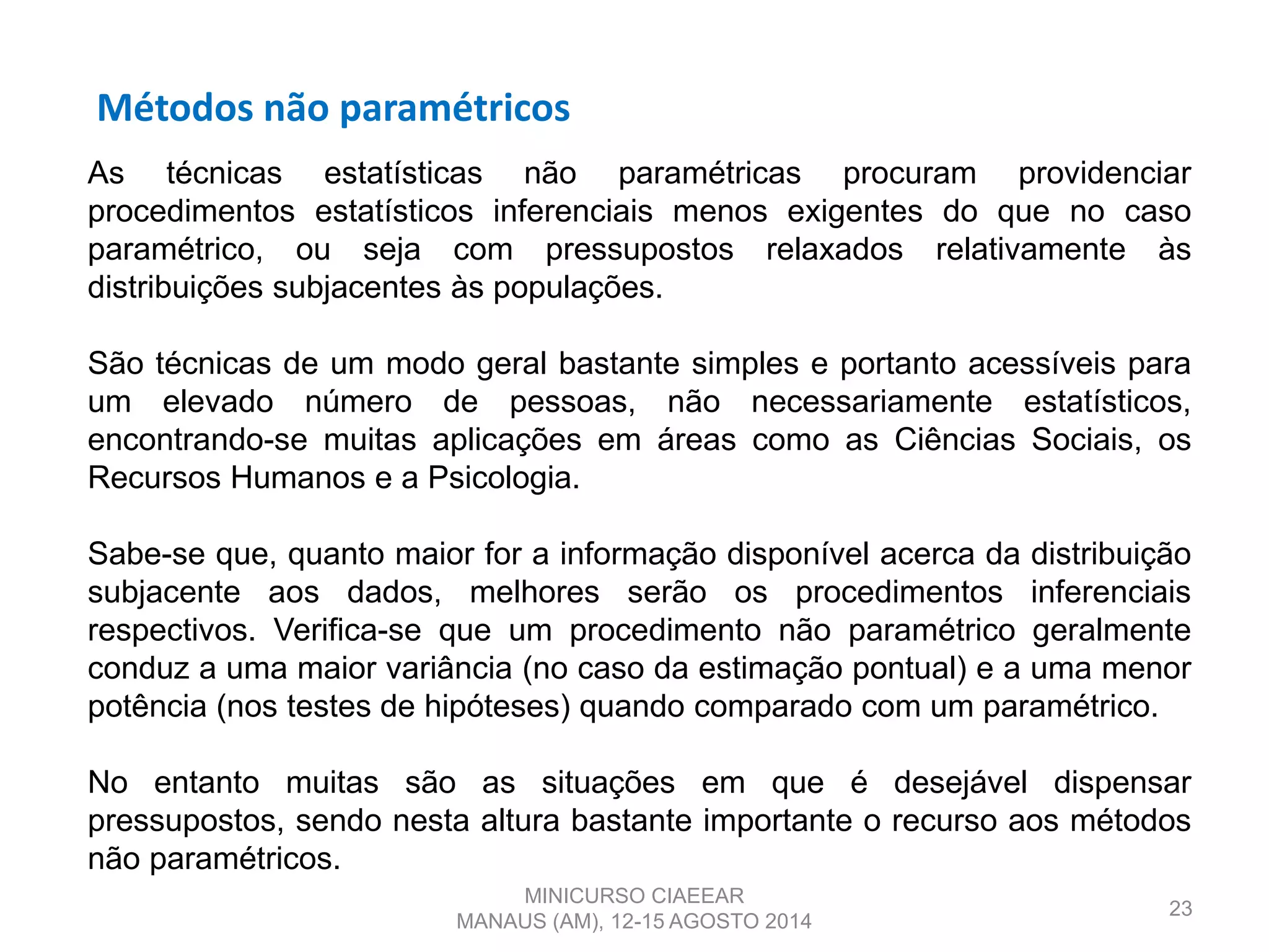 Métodos não paramétricos
23
As técnicas estatísticas não paramétricas procuram providenciar
procedimentos estatísticos inferenciais menos exigentes do que no caso
paramétrico, ou seja com pressupostos relaxados relativamente às
distribuições subjacentes às populações.
São técnicas de um modo geral bastante simples e portanto acessíveis para
um elevado número de pessoas, não necessariamente estatísticos,
encontrando-se muitas aplicações em áreas como as Ciências Sociais, os
Recursos Humanos e a Psicologia.
Sabe-se que, quanto maior for a informação disponível acerca da distribuição
subjacente aos dados, melhores serão os procedimentos inferenciais
respectivos. Verifica-se que um procedimento não paramétrico geralmente
conduz a uma maior variância (no caso da estimação pontual) e a uma menor
potência (nos testes de hipóteses) quando comparado com um paramétrico.
No entanto muitas são as situações em que é desejável dispensar
pressupostos, sendo nesta altura bastante importante o recurso aos métodos
não paramétricos.
MINICURSO CIAEEAR
MANAUS (AM), 12-15 AGOSTO 2014
 