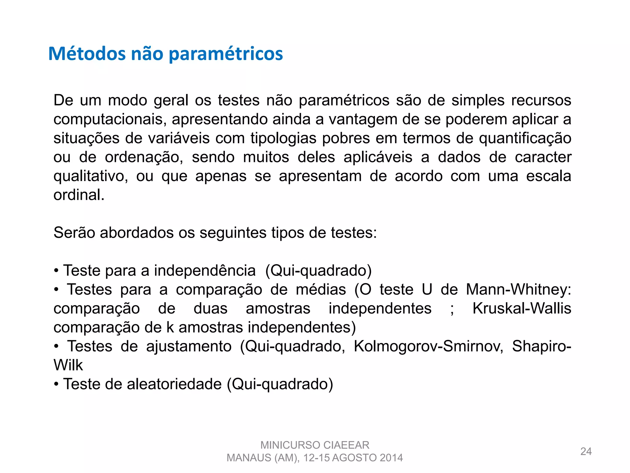 Métodos não paramétricos
24
De um modo geral os testes não paramétricos são de simples recursos
computacionais, apresentando ainda a vantagem de se poderem aplicar a
situações de variáveis com tipologias pobres em termos de quantificação
ou de ordenação, sendo muitos deles aplicáveis a dados de caracter
qualitativo, ou que apenas se apresentam de acordo com uma escala
ordinal.
Serão abordados os seguintes tipos de testes:
• Teste para a independência (Qui-quadrado)
• Testes para a comparação de médias (O teste U de Mann-Whitney:
comparação de duas amostras independentes ; Kruskal-Wallis
comparação de k amostras independentes)
• Testes de ajustamento (Qui-quadrado, Kolmogorov-Smirnov, Shapiro-
Wilk
• Teste de aleatoriedade (Qui-quadrado)
MINICURSO CIAEEAR
MANAUS (AM), 12-15 AGOSTO 2014
 