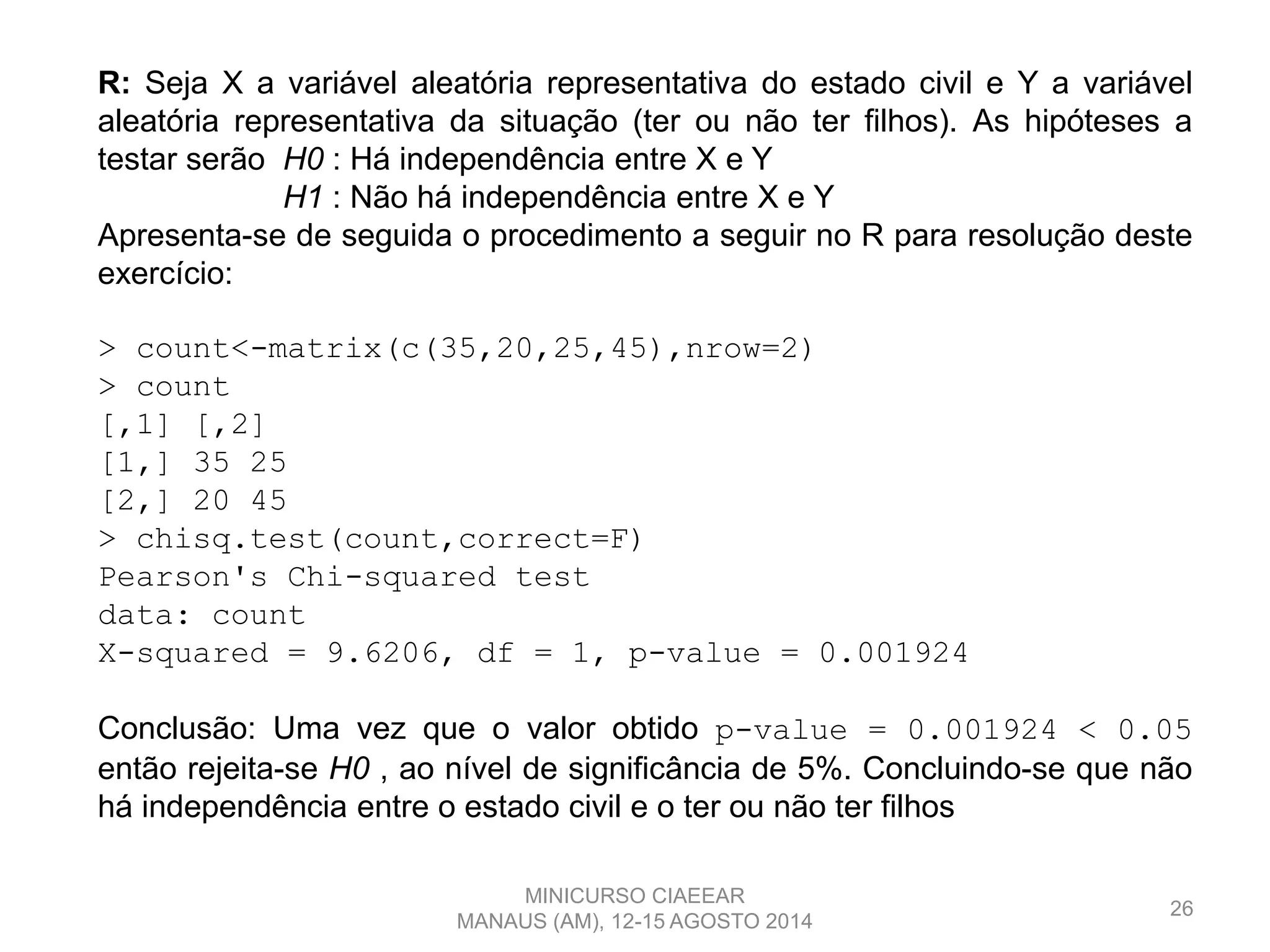 26
R: Seja X a variável aleatória representativa do estado civil e Y a variável
aleatória representativa da situação (ter ou não ter filhos). As hipóteses a
testar serão H0 : Há independência entre X e Y
H1 : Não há independência entre X e Y
Apresenta-se de seguida o procedimento a seguir no R para resolução deste
exercício:
> count<-matrix(c(35,20,25,45),nrow=2)
> count
[,1] [,2]
[1,] 35 25
[2,] 20 45
> chisq.test(count,correct=F)
Pearson's Chi-squared test
data: count
X-squared = 9.6206, df = 1, p-value = 0.001924
Conclusão: Uma vez que o valor obtido p-value = 0.001924 < 0.05
então rejeita-se H0 , ao nível de significância de 5%. Concluindo-se que não
há independência entre o estado civil e o ter ou não ter filhos
MINICURSO CIAEEAR
MANAUS (AM), 12-15 AGOSTO 2014
 