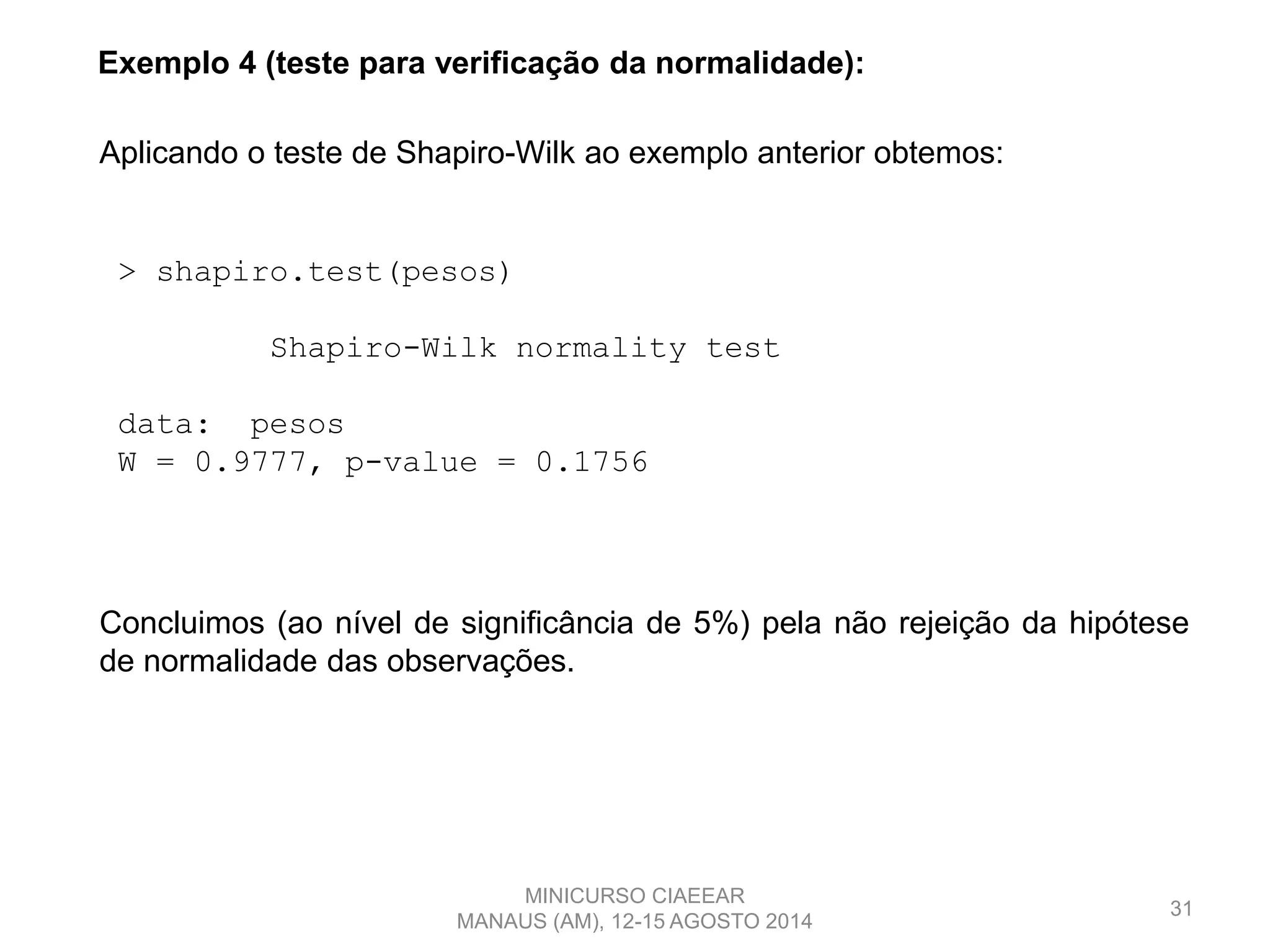 31
Exemplo 4 (teste para verificação da normalidade):
> shapiro.test(pesos)
Shapiro-Wilk normality test
data: pesos
W = 0.9777, p-value = 0.1756
Aplicando o teste de Shapiro-Wilk ao exemplo anterior obtemos:
Concluimos (ao nível de significância de 5%) pela não rejeição da hipótese
de normalidade das observações.
MINICURSO CIAEEAR
MANAUS (AM), 12-15 AGOSTO 2014
 