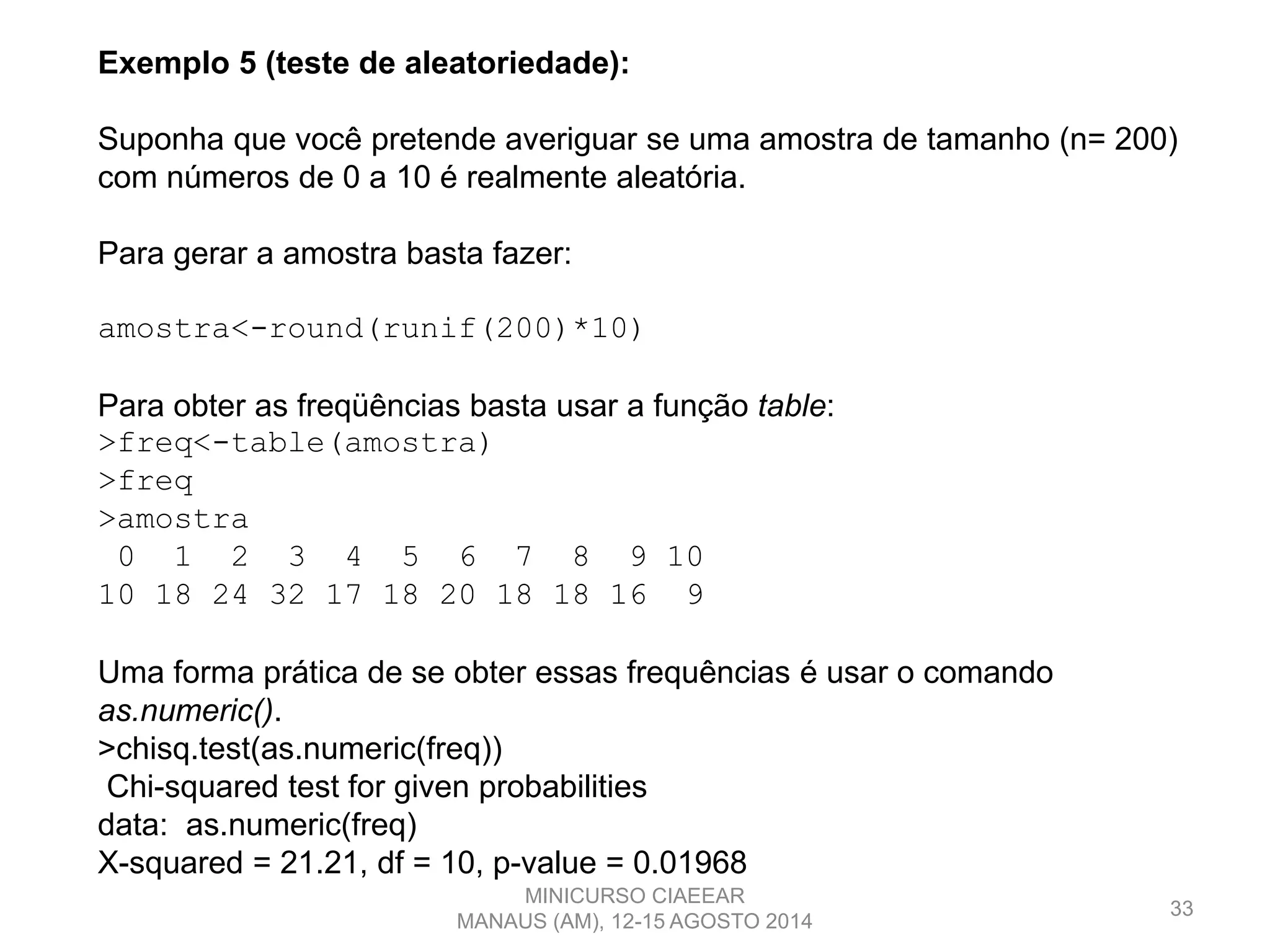 33
Exemplo 5 (teste de aleatoriedade):
Suponha que você pretende averiguar se uma amostra de tamanho (n= 200)
com números de 0 a 10 é realmente aleatória.
Para gerar a amostra basta fazer:
amostra<-round(runif(200)*10)
Para obter as freqüências basta usar a função table:
>freq<-table(amostra)
>freq
>amostra
0 1 2 3 4 5 6 7 8 9 10
10 18 24 32 17 18 20 18 18 16 9
Uma forma prática de se obter essas frequências é usar o comando
as.numeric().
>chisq.test(as.numeric(freq))
Chi-squared test for given probabilities
data: as.numeric(freq)
X-squared = 21.21, df = 10, p-value = 0.01968
MINICURSO CIAEEAR
MANAUS (AM), 12-15 AGOSTO 2014
 