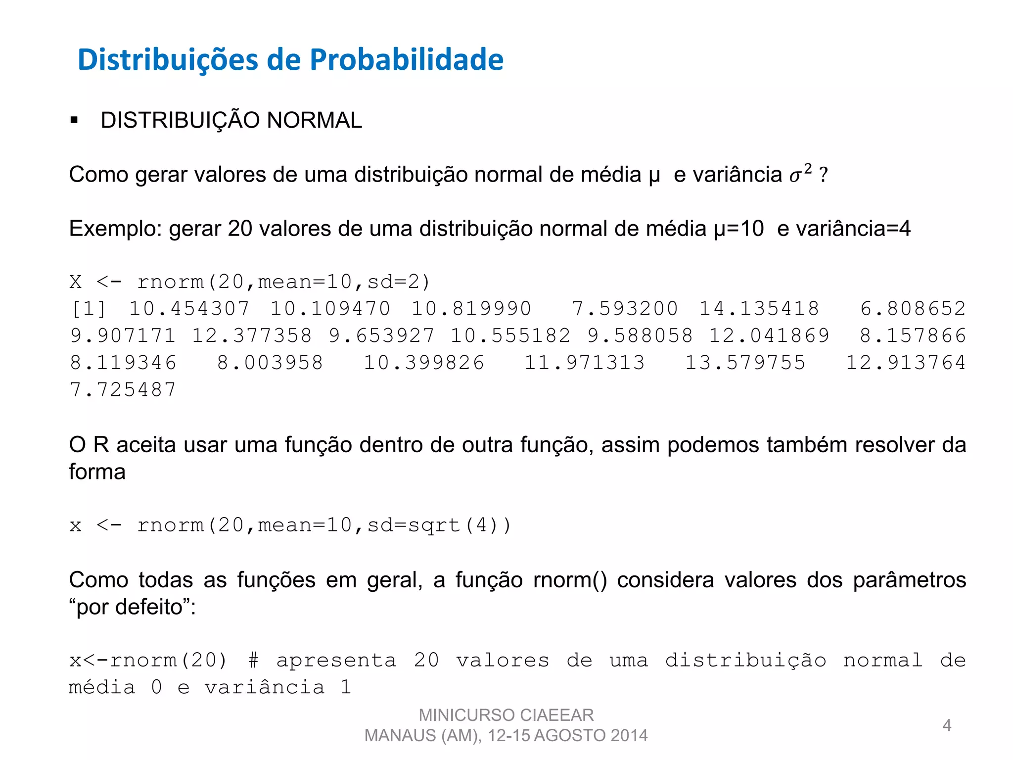 Distribuições de Probabilidade
4
 DISTRIBUIÇÃO NORMAL
Como gerar valores de uma distribuição normal de média µ e variância 𝜎2
?
Exemplo: gerar 20 valores de uma distribuição normal de média µ=10 e variância=4
X <- rnorm(20,mean=10,sd=2)
[1] 10.454307 10.109470 10.819990 7.593200 14.135418 6.808652
9.907171 12.377358 9.653927 10.555182 9.588058 12.041869 8.157866
8.119346 8.003958 10.399826 11.971313 13.579755 12.913764
7.725487
O R aceita usar uma função dentro de outra função, assim podemos também resolver da
forma
x <- rnorm(20,mean=10,sd=sqrt(4))
Como todas as funções em geral, a função rnorm() considera valores dos parâmetros
“por defeito”:
x<-rnorm(20) # apresenta 20 valores de uma distribuição normal de
média 0 e variância 1
MINICURSO CIAEEAR
MANAUS (AM), 12-15 AGOSTO 2014
 