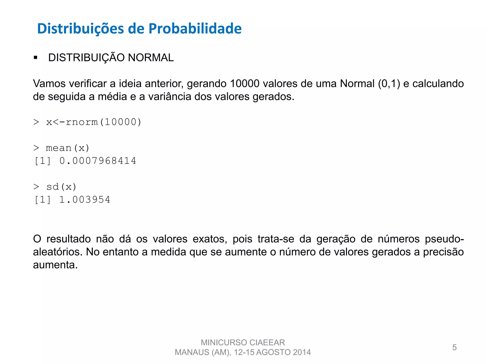 Distribuições de Probabilidade
5
 DISTRIBUIÇÃO NORMAL
Vamos verificar a ideia anterior, gerando 10000 valores de uma Normal (0,1) e calculando
de seguida a média e a variância dos valores gerados.
> x<-rnorm(10000)
> mean(x)
[1] 0.0007968414
> sd(x)
[1] 1.003954
O resultado não dá os valores exatos, pois trata-se da geração de números pseudo-
aleatórios. No entanto a medida que se aumente o número de valores gerados a precisão
aumenta.
MINICURSO CIAEEAR
MANAUS (AM), 12-15 AGOSTO 2014
 