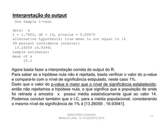 17
Interpretação do output
One Sample t-test
data: x
t = 1.7802, df = 14, p-value = 0.09675
alternative hypothesis: true mean is not equal to 14
99 percent confidence interval:
13.26059 16.93941
sample estimates:
mean of x
15.1
Agora basta fazer a interpretação correta do output do R.
Para saber se a hipótese nula não é rejeitada, basta verificar o valor do p-value
e compará-lo com o nível de significância estipulado, neste caso 1%.
Dado que o valor do p-value é maior que o nível de significância estabelecido,
então não rejeitamos a hipótese nula, o que significa que a população de onde
foi retirada a amostra x possui média estatísticamente igual ao valor 14.
Podemos concluir também que o I.C. para a média populacional, considerando
o mesmo nível de significância de 1% é [13.26059 , 16.93941].
MINICURSO CIAEEAR
MANAUS (AM), 12-15 AGOSTO 2014
 