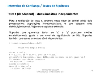 18
Teste t (de Student) – duas amostras independentes
Para a realização do teste t, teremos neste caso de admitir ainda dois
pressupostos: populações homocedásticas, e que seguem uma
distribuição normal. Vejamos o seguinte exemplo:
Suponha que queremos testar se “x” e “y” possuem médias
estatisticamente iguais a um nível de significância de 5%. Suponha
também que essas amostras são independentes.
> t.test(x,y,conf.level=0.95)
Welch Two Sample t-test
data: x and y
t = 1.2181, df = 23.806, p-value = 0.2351
alternative hypothesis: true difference in means is not equal to 0
95 percent confidence interval:
-0.6209537 2.4076204
sample estimates:
mean of x mean of y
15.10000 14.20667
MINICURSO CIAEEAR
MANAUS (AM), 12-15 AGOSTO 2014
Intervalos de Confiança / Testes de hipóteses
 