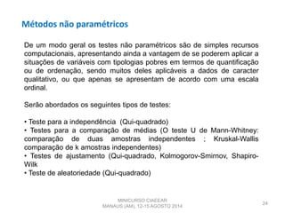 Métodos não paramétricos
24
De um modo geral os testes não paramétricos são de simples recursos
computacionais, apresentando ainda a vantagem de se poderem aplicar a
situações de variáveis com tipologias pobres em termos de quantificação
ou de ordenação, sendo muitos deles aplicáveis a dados de caracter
qualitativo, ou que apenas se apresentam de acordo com uma escala
ordinal.
Serão abordados os seguintes tipos de testes:
• Teste para a independência (Qui-quadrado)
• Testes para a comparação de médias (O teste U de Mann-Whitney:
comparação de duas amostras independentes ; Kruskal-Wallis
comparação de k amostras independentes)
• Testes de ajustamento (Qui-quadrado, Kolmogorov-Smirnov, Shapiro-
Wilk
• Teste de aleatoriedade (Qui-quadrado)
MINICURSO CIAEEAR
MANAUS (AM), 12-15 AGOSTO 2014
 
