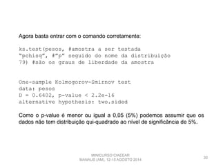 30
Agora basta entrar com o comando corretamente:
ks.test(pesos, #amostra a ser testada
“pchisq”, #”p” seguido do nome da distribuição
79) #são os graus de liberdade da amostra
One-sample Kolmogorov-Smirnov test
data: pesos
D = 0.6402, p-value < 2.2e-16
alternative hypothesis: two.sided
Como o p-value é menor ou igual a 0,05 (5%) podemos assumir que os
dados não tem distribuição qui-quadrado ao nível de significância de 5%.
MINICURSO CIAEEAR
MANAUS (AM), 12-15 AGOSTO 2014
 