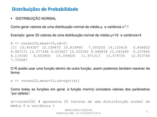 Distribuições de Probabilidade
4
 DISTRIBUIÇÃO NORMAL
Como gerar valores de uma distribuição normal de média µ e variância 𝜎2
?
Exemplo: gerar 20 valores de uma distribuição normal de média µ=10 e variância=4
X <- rnorm(20,mean=10,sd=2)
[1] 10.454307 10.109470 10.819990 7.593200 14.135418 6.808652
9.907171 12.377358 9.653927 10.555182 9.588058 12.041869 8.157866
8.119346 8.003958 10.399826 11.971313 13.579755 12.913764
7.725487
O R aceita usar uma função dentro de outra função, assim podemos também resolver da
forma
x <- rnorm(20,mean=10,sd=sqrt(4))
Como todas as funções em geral, a função rnorm() considera valores dos parâmetros
“por defeito”:
x<-rnorm(20) # apresenta 20 valores de uma distribuição normal de
média 0 e variância 1
MINICURSO CIAEEAR
MANAUS (AM), 12-15 AGOSTO 2014
 