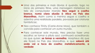  Uma das primeiras e mais óbvias é quando, logo no
início do primeiro filme, uma mensagem misteriosa na
tela do computador manda Neo seguir o coelho
branco, numa clara alusão à Alice no País das
Maravilhas. Assim como a menina segue o coelho e
adentra uma realidade paralela, povoada por criaturas
fantásticas;
 Neo conhece Trinity (Carrie-Anne Moss), que também o
convida para conhecer um outro mundo.
 Para conhecer este mundo, Neo precisa fazer uma
escolha: se tomar a pílula azul, continuará acreditando
no que quiser; se tomar a vermelha, Morpheus diz que
ele ficará no País das Maravilhas, e que saberá até
onde vai a toca do coelho; metaforicamente, a
verdade
 