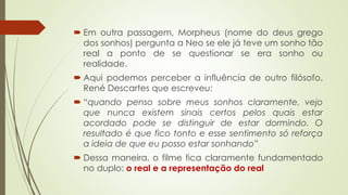  Em outra passagem, Morpheus (nome do deus grego
dos sonhos) pergunta a Neo se ele já teve um sonho tão
real a ponto de se questionar se era sonho ou
realidade.
 Aqui podemos perceber a influência de outro filósofo,
René Descartes que escreveu:
 “quando penso sobre meus sonhos claramente, vejo
que nunca existem sinais certos pelos quais estar
acordado pode se distinguir de estar dormindo. O
resultado é que fico tonto e esse sentimento só reforça
a ideia de que eu posso estar sonhando”
 Dessa maneira, o filme fica claramente fundamentado
no duplo: o real e a representação do real
 