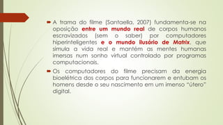  A trama do filme (Santaella, 2007) fundamenta-se na
oposição entre um mundo real de corpos humanos
escravizados (sem o saber) por computadores
hiperinteligentes e o mundo ilusório de Matrix, que
simula a vida real e mantém as mentes humanas
imersas num sonho virtual controlado por programas
computacionais.
 Os computadores do filme precisam da energia
bioelétrica dos corpos para funcionarem e entubam os
homens desde o seu nascimento em um imenso “útero”
digital.
 