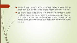  Matrix é tudo, o ar que os humanos parecem respirar, o
chão em que pisam, tudo o que vêem, ouvem, sentem.
 Só uma coisa não existe em Matrix: a verdade, uma
verdade que, no caso, seria a consciência de que se
trata de um mundo inteiramente virtual, enquanto o
corpo biológico dos seres que sonham dorme um sono
eterno
 