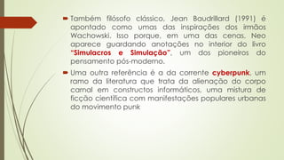  Também filósofo clássico, Jean Baudrillard (1991) é
apontado como umas das inspirações dos irmãos
Wachowski. Isso porque, em uma das cenas, Neo
aparece guardando anotações no interior do livro
“Simulacros e Simulação”, um dos pioneiros do
pensamento pós-moderno.
 Uma outra referência é a da corrente cyberpunk, um
ramo da literatura que trata da alienação do corpo
carnal em constructos informáticos, uma mistura de
ficção científica com manifestações populares urbanas
do movimento punk
 