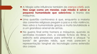  A trilogia sofre influência também da crença cristã, pois
Neo surge como um messias, cuja missão é salvar a
pequena humanidade que sobreviveu à tirania das
máquinas.
 Uma questão controversa é que, enquanto a maioria
das correntes religiosas pregam a paz e a não violência,
Neo salva a humanidade graças a muita brutalidade e
a um grandioso arsenal de armas.
 Na guerra final entre homens e máquinas, quando as
sentinelas invadem Zion, a cidade fictícia do filme, o
exército está preparado para enfrentar o ataque “a
bordo” de grandes robôs, que mais parecem a
representação tangível da tecnologia como extensão
dos corpos
 