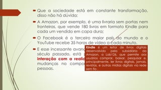  Que a sociedade está em constante transformação,
disso não há dúvida;
 A Amazon, por exemplo, é uma livraria sem portas nem
fronteiras, que vende 180 livros em formato Kindle para
cada um vendido em capa dura;
 O Facebook é o terceiro maior país do mundo e o
YouTube recebe 35 horas de vídeo a cada minuto.
 E esse incessante avanço tecnológico, intensificado no
século passado, está possibilitando novas formas de
interação com a realidade, gerando gradativamente
mudanças no comportamento comunicacional das
pessoas.
Kindle é um leitor de livros digitais
desenvolvido pela subsidiária da
Amazon, a Lab126, que permite aos
usuários comprar, baixar, pesquisar e,
principalmente, ler livros digitais, jornais,
revistas, e outras mídias digitais via rede
sem fio .
 