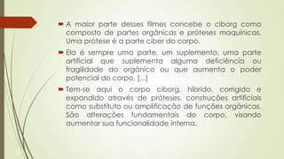  A maior parte desses filmes concebe o ciborg como
composto de partes orgânicas e próteses maquínicas.
Uma prótese é a parte ciber do corpo.
 Ela é sempre uma parte, um suplemento, uma parte
artificial que suplementa alguma deficiência ou
fragilidade do orgânico ou que aumenta o poder
potencial do corpo. [...]
 Tem-se aqui o corpo ciborg, híbrido, corrigido e
expandido através de próteses, construções artificiais
como substituto ou amplificação de funções orgânicas.
São alterações fundamentais do corpo, visando
aumentar sua funcionalidade interna.
 