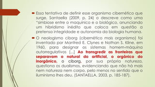  Essa tentativa de definir esse organismo cibernético que
surge, Santaella (2009, p. 24) o descreve como uma
“simbiose entre o maquínico e o biológico, anunciando
um hibridismo inédito que coloca em questão a
pretensa integridade e autonomia da biologia humana.
 O neologismo ciborg (cibernético mais organismo) foi
inventado por Manfred E. Clynes e Nathan S. Kline, em
1960, para designar os sistemas homem-máquina
autorregulativos [...] Ao transgredir as fronteiras que
separavam o natural do artificial, o orgânico do
inorgânico, o ciborg, por sua própria natureza,
questiona os dualismos, evidenciando que não há mais
nem natureza nem corpo, pelo menos no sentido que o
iluminismo lhes deu. (SANTAELLA, 2003, p. 185-187).
 