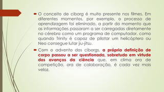  O conceito de ciborg é muito presente nos filmes. Em
diferentes momentos, por exemplo, o processo de
aprendizagem foi eliminado, a partir do momento que
as informações passaram a ser carregadas diretamente
no cérebro como um programa de computador, como
quando Trinity é capaz de pilotar um helicóptero ou
Neo consegue lutar jiu-jítsu.
 Com o advento dos ciborgs, a própria definição de
corpo passou a ser questionada, sobretudo em virtude
dos avanços da ciência que, em clima ora de
competição, ora de colaboração, é cada vez mais
veloz.
 