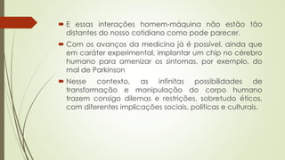  E essas interações homem-máquina não estão tão
distantes do nosso cotidiano como pode parecer.
 Com os avanços da medicina já é possível, ainda que
em caráter experimental, implantar um chip no cérebro
humano para amenizar os sintomas, por exemplo, do
mal de Parkinson
 Nesse contexto, as infinitas possibilidades de
transformação e manipulação do corpo humano
trazem consigo dilemas e restrições, sobretudo éticos,
com diferentes implicações sociais, políticas e culturais.
 