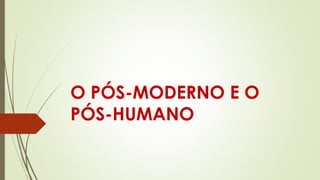 O PÓS-MODERNO E O
PÓS-HUMANO
 
