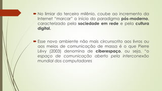  No limiar do terceiro milênio, coube ao incremento da
Internet “marcar” o início do paradigma pós-moderno,
caracterizado pela sociedade em rede e pela cultura
digital.
 Esse novo ambiente não mais circunscrito aos livros ou
aos meios de comunicação de massa é o que Pierre
Lévy (2003) denomina de ciberespaço, ou seja, “o
espaço de comunicação aberto pela interconexão
mundial dos computadores
 