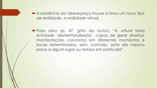  A existência do ciberespaço trouxe à tona um novo tipo
de realidade, a realidade virtual.
 Para Lévy (p. 47, grifo do autor), “é virtual toda
entidade ‘desterritorializada’, capaz de gerar diversas
manifestações concretas em diferentes momentos e
locais determinados, sem, contudo, estar ela mesma
presa a algum lugar ou tempo em particular”.
 