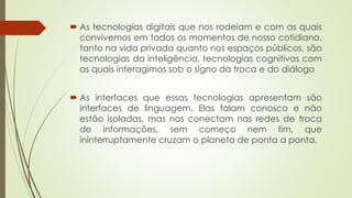  As tecnologias digitais que nos rodeiam e com as quais
convivemos em todos os momentos de nosso cotidiano,
tanto na vida privada quanto nos espaços públicos, são
tecnologias da inteligência, tecnologias cognitivas com
as quais interagimos sob o signo da troca e do diálogo
 As interfaces que essas tecnologias apresentam são
interfaces de linguagem. Elas falam conosco e não
estão isoladas, mas nos conectam nas redes de troca
de informações, sem começo nem fim, que
ininterruptamente cruzam o planeta de ponta a ponta.
 