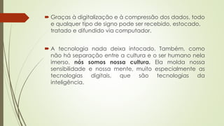  Graças à digitalização e à compressão dos dados, todo
e qualquer tipo de signo pode ser recebido, estocado,
tratado e difundido via computador.
 A tecnologia nada deixa intocado. Também, como
não há separação entre a cultura e o ser humano nela
imerso, nós somos nossa cultura. Ela molda nossa
sensibilidade e nossa mente, muito especialmente as
tecnologias digitais, que são tecnologias da
inteligência.
 