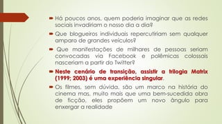  Há poucos anos, quem poderia imaginar que as redes
sociais invadiriam o nosso dia a dia?
 Que blogueiros individuais repercutiriam sem qualquer
amparo de grandes veículos?
 Que manifestações de milhares de pessoas seriam
convocadas via Facebook e polêmicas colossais
nasceriam a partir do Twitter?
 Neste cenário de transição, assistir a trilogia Matrix
(1999; 2003) é uma experiência singular.
 Os filmes, sem dúvida, são um marco na história do
cinema mas, muito mais que uma bem-sucedida obra
de ficção, eles propõem um novo ângulo para
enxergar a realidade
 