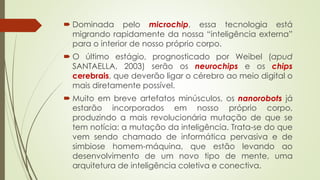  Dominada pelo microchip, essa tecnologia está
migrando rapidamente da nossa “inteligência externa”
para o interior de nosso próprio corpo.
 O último estágio, prognosticado por Weibel (apud
SANTAELLA, 2003) serão os neurochips e os chips
cerebrais, que deverão ligar o cérebro ao meio digital o
mais diretamente possível.
 Muito em breve artefatos minúsculos, os nanorobots já
estarão incorporados em nosso próprio corpo,
produzindo a mais revolucionária mutação de que se
tem notícia: a mutação da inteligência. Trata-se do que
vem sendo chamado de informática pervasiva e de
simbiose homem-máquina, que estão levando ao
desenvolvimento de um novo tipo de mente, uma
arquitetura de inteligência coletiva e conectiva.
 
