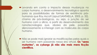  Levando em conta o impacto dessas mudanças no
corpo humano, o desenvolvimento tecnológico aponta
para as possibilidades de formas de existência pós-
humanas que Roy Ascott (apud SANTAELLA, 2003, p. 32),
chama de pós-biológicas, ou seja, a junção do ser
humano com o silício, a partir do desenvolvimento das
nanotecnologias que, abaixo da pele, passarão
silenciosamente a interagir com as moléculas do corpo
humano.
 Não se pode mais ignorar as modificações pelas quais o
ser humano vem passando nessa era virtual. Os “seres
mutantes”, os cyborgs já não são mais mera ficção
científica.
 