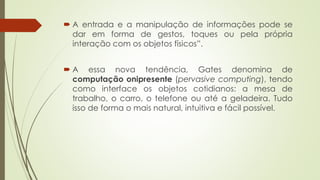  A entrada e a manipulação de informações pode se
dar em forma de gestos, toques ou pela própria
interação com os objetos físicos”.
 A essa nova tendência, Gates denomina de
computação onipresente (pervasive computing), tendo
como interface os objetos cotidianos: a mesa de
trabalho, o carro, o telefone ou até a geladeira. Tudo
isso de forma o mais natural, intuitiva e fácil possível.
 