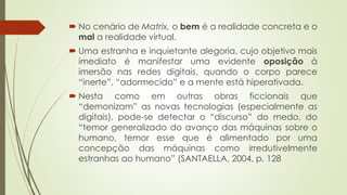  No cenário de Matrix, o bem é a realidade concreta e o
mal a realidade virtual.
 Uma estranha e inquietante alegoria, cujo objetivo mais
imediato é manifestar uma evidente oposição à
imersão nas redes digitais, quando o corpo parece
“inerte”, “adormecido” e a mente está hiperativada.
 Nesta como em outras obras ficcionais que
“demonizam” as novas tecnologias (especialmente as
digitais), pode-se detectar o “discurso” do medo, do
“temor generalizado do avanço das máquinas sobre o
humano, temor esse que é alimentado por uma
concepção das máquinas como irredutivelmente
estranhas ao humano” (SANTAELLA, 2004, p. 128
 