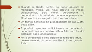  Quando se liberta, porém, do poder absoluto da
mensagem mítica, um novo discurso se impõe,
obrigando-nos, pelo menos parcialmente, a
desconstruir a discursividade cartesiana presente em
Matrix e em outras alegorias que marcaram época.
 Em termos científicos, há probabilidades de que Matrix
possa existir.
 É possível reproduzir artificialmente a consciência,
certamente que um cérebro artificial feito com tecidos
biológicos pode ser consciente
 nossa consciência é uma espécie de realidade virtual,
ou seja, o mundo da nossa consciência é uma grande
ilusão.
 