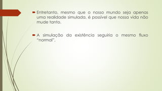  Entretanto, mesmo que o nosso mundo seja apenas
uma realidade simulada, é possível que nossa vida não
mude tanto.
 A simulação da existência seguiria o mesmo fluxo
“normal”,
 