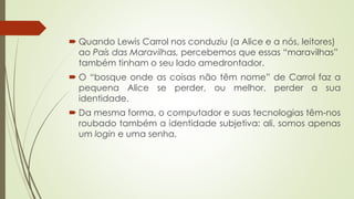  Quando Lewis Carrol nos conduziu (a Alice e a nós, leitores)
ao País das Maravilhas, percebemos que essas “maravilhas”
também tinham o seu lado amedrontador.
 O “bosque onde as coisas não têm nome” de Carrol faz a
pequena Alice se perder, ou melhor, perder a sua
identidade.
 Da mesma forma, o computador e suas tecnologias têm-nos
roubado também a identidade subjetiva: ali, somos apenas
um login e uma senha,
 