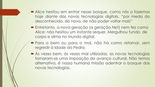 Alice hesitou em entrar nesse bosque, como nós o fazemos
hoje diante das novas tecnologias digitais, “por medo do
desconhecido, do novo, de não poder voltar mais”
 Entretanto, a nova geração (a geração Net) nem fez como
Alice: não hesitou um instante sequer. Mergulhou fundo, de
corpo e alma no mundo digital.
 Para o bem ou para o mal, não há como retornar, sem
regredir à Idade da Pedra.
 Às vezes bem, às vezes mal utilizadas, as novas tecnologias
tornaram-se uma imposição do avanço cultural. Não temos
alternativa, é nossa humana missão adentrar o bosque das
novas tecnologias.
 