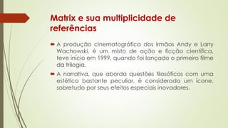 Matrix e sua multiplicidade de
referências
 A produção cinematográfica dos irmãos Andy e Larry
Wachowski, é um misto de ação e ficção científica,
teve início em 1999, quando foi lançado o primeiro filme
da trilogia.
 A narrativa, que aborda questões filosóficas com uma
estética bastante peculiar, é considerada um ícone,
sobretudo por seus efeitos especiais inovadores.
 