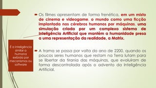  Os filmes apresentam de forma frenética, em um misto
de cinema e videogame, o mundo como uma ficção
implantada nos cérebros humanos por máquinas, uma
simulação criada por um complexo sistema de
Inteligência Artificial que mantém a humanidade presa
a uma representação da realidade, a Matrix.
 A trama se passa por volta do ano de 2200, quando os
poucos seres humanos que restam na Terra lutam para
se libertar da tirania das máquinas, que evoluíram de
forma descontrolada após o advento da Inteligência
Artificial.
É a inteligência
similar a
humana
exibida por
mecanismos ou
software
 