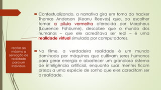  Contextualizando, a narrativa gira em torno do hacker
Thomas Anderson (Keanu Reeves) que, ao escolher
tomar a pílula vermelha oferecida por Morpheus
(Laurence Fishburne), descobre que o mundo dos
humanos – que ele acreditava ser real – é uma
realidade virtual simulada por computadores.
 No filme, a verdadeira realidade é um mundo
dominado por máquinas que cultivam seres humanos
para gerar energia e abastecer um grandioso sistema
de inteligência artificial, enquanto suas mentes ficam
presas a uma espécie de sonho que eles acreditam ser
a realidade.
recriar ao
máximo a
sensação de
realidade
para um
indivíduo.
 