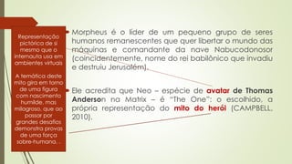  Morpheus é o líder de um pequeno grupo de seres
humanos remanescentes que quer libertar o mundo das
máquinas e comandante da nave Nabucodonosor
(coincidentemente, nome do rei babilônico que invadiu
e destruiu Jerusalém).
 Ele acredita que Neo – espécie de avatar de Thomas
Anderson na Matrix – é “The One”: o escolhido, a
própria representação do mito do herói (CAMPBELL,
2010).
Representação
pictórica de si
mesmo que o
internauta usa em
ambientes virtuais
A temática deste
mito gira em torno
de uma figura
com nascimento
humilde, mas
milagroso, que ao
passar por
grandes desafios
demonstra provas
de uma força
sobre-humana. .
 