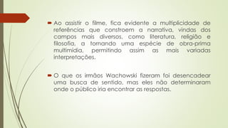  Ao assistir o filme, fica evidente a multiplicidade de
referências que constroem a narrativa, vindas dos
campos mais diversos, como literatura, religião e
filosofia, a tornando uma espécie de obra-prima
multimídia, permitindo assim as mais variadas
interpretações.
 O que os irmãos Wachowski fizeram foi desencadear
uma busca de sentido, mas eles não determinaram
onde o público iria encontrar as respostas.
 