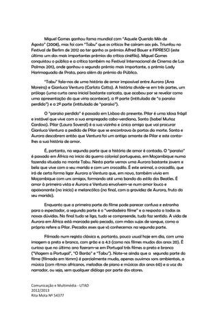 Comunicação e Multimédia - UTAD
2012/2013
Rita Mota Nº 54377
Miguel Gomes ganhou fama mundial com “Aquele Querido Mês de
Agosto” (2008), mas foi com “Tabu” que os críticos lhe caíram aos pés. Triunfou no
Festival de Berlim de 2012 ao ter ganho os prémios Alfred Bauer e FIPRESCI (este
último um dos mais importantes prémios da crítica cinéfila). Miguel Gomes
conquistou o público e a crítica também no Festival Internacional de Cinema de Las
Palmas 2012, onde ganhou o segundo prémio mais importante, o prémio Lady
Harimaguada de Prata, para além do prémio do Público.
“Tabu” fala-nos de uma história de amor impossível entre Aurora (Ana
Moreira) e Gianluca Ventura (Carloto Cotta). A história divide-se em três partes, um
prólogo (uma curta cena inicial bastante caricata, que acabou por se revelar como
uma apresentação do que viria acontecer), a 1ª parte (intitulada de “o paraíso
perdido”) e a 2ª parte (intitulada de “paraíso”).
O “paraíso perdido” é passado em Lisboa do presente. Pilar é uma idosa frágil
e instável que vive com a sua empregada cabo-verdiana, Santa (Isabel Muñoz
Cardoso). Pilar (Laura Soveral) é a sua vizinha e única amiga que vai procurar
Gianluca Ventura a pedido de Pilar que se encontrava às portas da morte. Santa e
Aurora descobrem então que Ventura foi um antigo amante de Pilar e este conta-
lhes a sua história de amor.
É, portanto, na segunda parte que a história de amor é contada. O “paraíso”
é passado em África no inicio da guerra colonial portuguesa, em Moçambique numa
fazenda situada no monte Tabu. Nesta parte vemos uma Aurora bastante jovem e
bela que vive com o seu marido e com um crocodilo. É este animal, o crocodilo, que
irá de certa forma ligar Aurora a Ventura que, em novo, também vivia em
Moçambique com uns amigos, formando até uma banda do estilo dos Beatles. É
amor à primeira vista e Aurora e Ventura envolvem-se num amor louco e
apaixonante (no inicio) e melancólico (no final, com a gravidez de Aurora, fruto do
seu marido).
Enquanto que a primeira parte do filme pode parecer confusa e estranha
para o espectador, a segunda parte é o “verdadeiro filme” e a resposta a todas as
nossas dúvidas. No final tudo se liga, tudo se compreende, tudo faz sentido. A vida de
Aurora em África está marcada pelo pecado, com mãos sujas de sangue, como a
própria refere a Pilar. Pecados esses que só conhecemos na segunda parte.
Filmado num registo clássico e, portanto, pouco usual hoje em dia, com uma
imagem a preto e branco, com grão e a 4:3 (como nos filmes mudos dos anos 20). É
curioso que no último ano fizeram-se em Portugal três filmes a preto e branco
(“Viagem a Portugal”, “O Barão” e “Tabu”). Note-se ainda que a segunda parte do
filme (filmada em 16mm) é parcialmente muda, apenas ouvimos sons ambientais, a
música (com ritmos africanos, melodias de piano e músicas dos anos 60) e a voz do
narrador, ou seja, sem qualquer diálogo por parte dos atores.
 