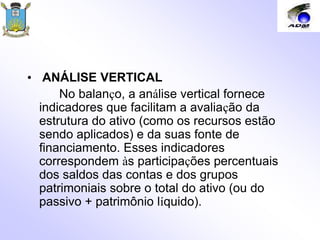 • ANÁLISE VERTICAL
No balanço, a análise vertical fornece
indicadores que facilitam a avaliação da
estrutura do ativo (como os recursos estão
sendo aplicados) e da suas fonte de
financiamento. Esses indicadores
correspondem às participações percentuais
dos saldos das contas e dos grupos
patrimoniais sobre o total do ativo (ou do
passivo + patrimônio líquido).
 