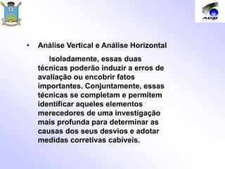 • Análise Vertical e Análise Horizontal
Isoladamente, essas duas
técnicas poderão induzir a erros de
avaliação ou encobrir fatos
importantes. Conjuntamente, essas
técnicas se completam e permitem
identificar aqueles elementos
merecedores de uma investigação
mais profunda para determinar as
causas dos seus desvios e adotar
medidas corretivas cabíveis.
 