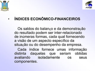 • ÍNDICES ECONÔMICO-FINANCEIROS
Os saldos do balanço e da demonstração
do resultado podem ser inter-relacionado
de inúmeras formas, cada qual fornecendo
a visão de um aspecto específico da
situação ou do desempenho da empresa.
Cada índice fornece umas informação
distinta daquelas que seriam obtidas
avaliando isoladamente os seus
componentes.
 